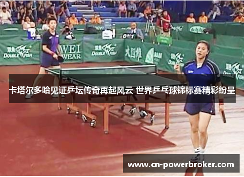 卡塔尔多哈见证乒坛传奇再起风云 世界乒乓球锦标赛精彩纷呈