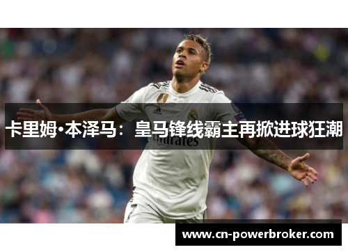卡里姆·本泽马：皇马锋线霸主再掀进球狂潮